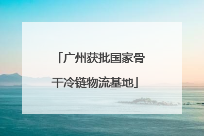 广州获批国家骨干冷链物流基地