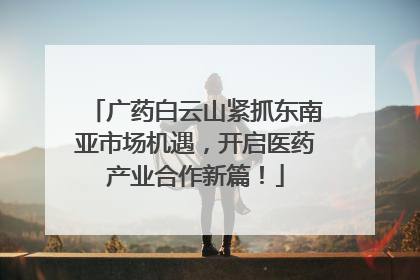 广药白云山紧抓东南亚市场机遇，开启医药产业合作新篇！