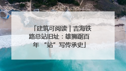 建筑可阅读｜吉海铁路总站旧址：雄狮踞百年 “站”写传承史