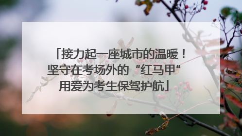 接力起一座城市的温暖！坚守在考场外的“红马甲”用爱为考生保驾护航