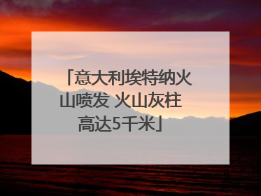 意大利埃特纳火山喷发 火山灰柱高达5千米