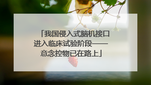 我国侵入式脑机接口进入临床试验阶段——意念控物已在路上