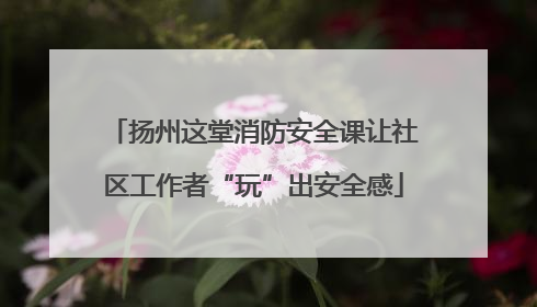 扬州这堂消防安全课让社区工作者“玩”出安全感