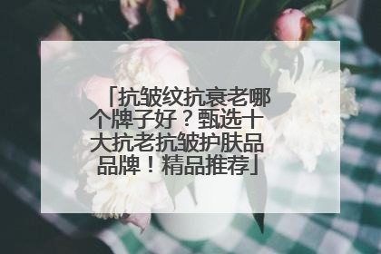 抗皱纹抗衰老哪个牌子好？甄选十大抗老抗皱护肤品品牌！精品推荐