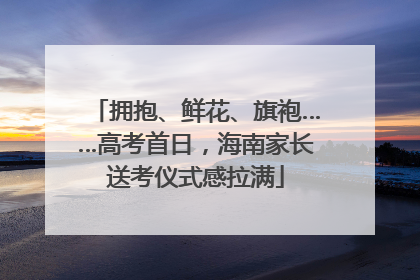 拥抱、鲜花、旗袍……高考首日，海南家长送考仪式感拉满