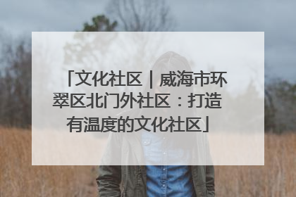 文化社区｜威海市环翠区北门外社区：打造有温度的文化社区