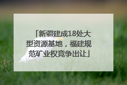 新疆建成18处大型资源基地，福建规范矿业权竞争出让