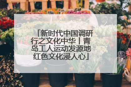 新时代中国调研行之文化中华丨青岛工人运动发源地红色文化浸人心