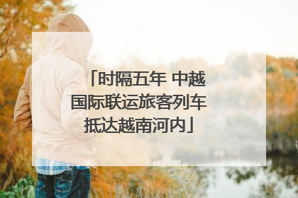时隔五年 中越国际联运旅客列车抵达越南河内