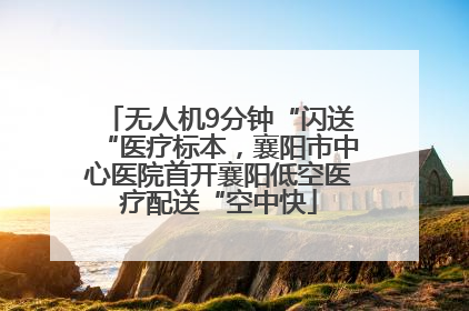 无人机9分钟“闪送“医疗标本，襄阳市中心医院首开襄阳低空医疗配送“空中快
