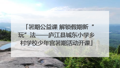 暑期公益课 解锁假期新“玩”法——庐江县城东小学乡村学校少年宫暑期活动开课