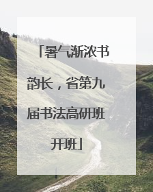 暑气渐浓书韵长，省第九届书法高研班开班