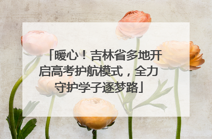 暖心！吉林省多地开启高考护航模式，全力守护学子逐梦路