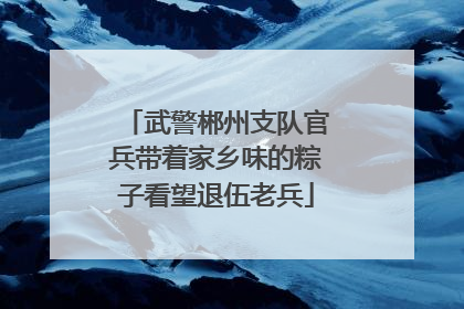 武警郴州支队官兵带着家乡味的粽子看望退伍老兵