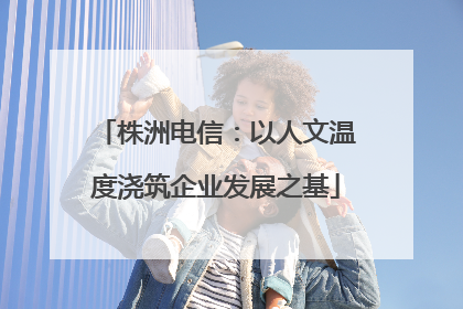株洲电信：以人文温度浇筑企业发展之基