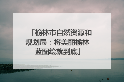 榆林市自然资源和规划局：将美丽榆林蓝图绘就到底