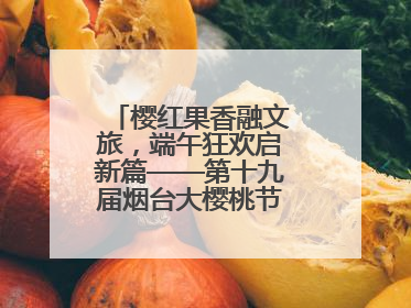 樱红果香融文旅，端午狂欢启新篇——第十九届烟台大樱桃节盛大开幕！