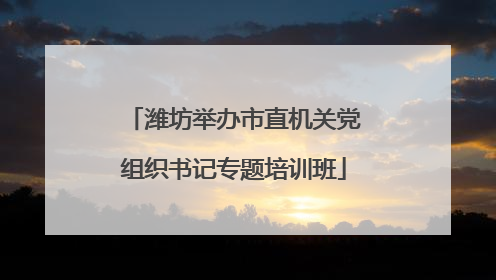 潍坊举办市直机关党组织书记专题培训班