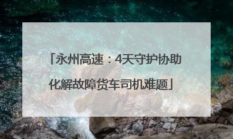 永州高速：4天守护协助 化解故障货车司机难题
