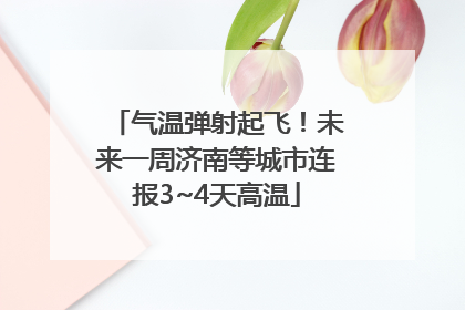 气温弹射起飞！未来一周济南等城市连报3~4天高温