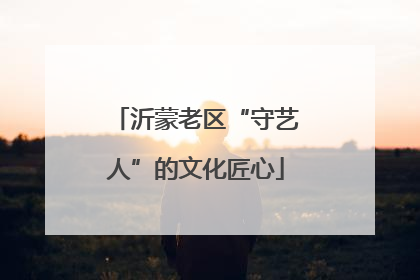 沂蒙老区“守艺人”的文化匠心