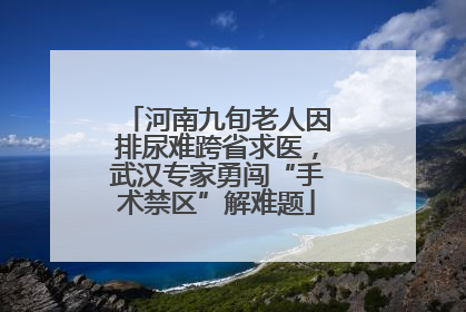 河南九旬老人因排尿难跨省求医，武汉专家勇闯“手术禁区”解难题