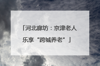 河北廊坊：京津老人乐享“跨城养老”