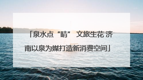 泉水点“睛” 文旅生花 济南以泉为媒打造新消费空间