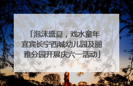 泡沫盛夏，戏水童年 宜宾长宁西城幼儿园及丽雅分园开展庆六一活动