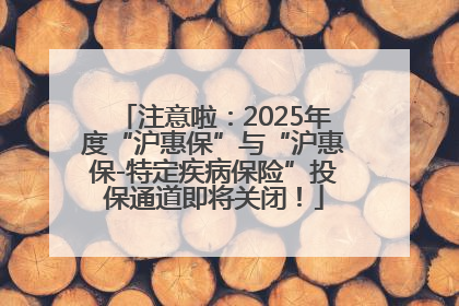 注意啦：2025年度“沪惠保”与“沪惠保-特定疾病保险”投保通道即将关闭！