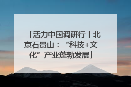 活力中国调研行丨北京石景山：“科技+文化”产业蓬勃发展