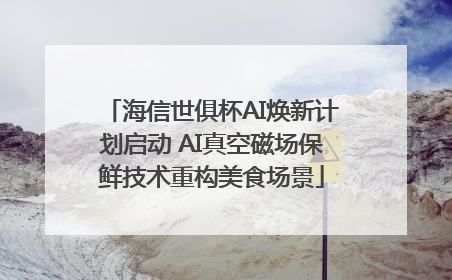 海信世俱杯AI焕新计划启动 AI真空磁场保鲜技术重构美食场景
