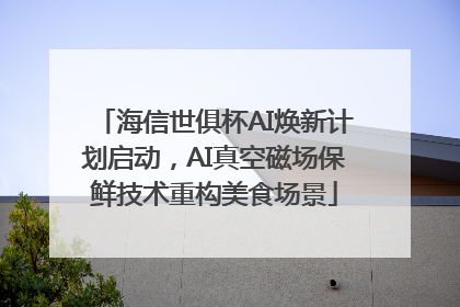 海信世俱杯AI焕新计划启动，AI真空磁场保鲜技术重构美食场景