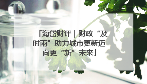 海岱财评｜财政“及时雨”助力城市更新迈向更“新”未来