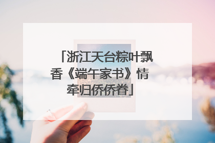 浙江天台粽叶飘香《端午家书》情牵归侨侨眷