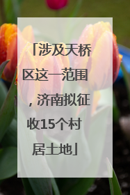 涉及天桥区这一范围，济南拟征收15个村居土地