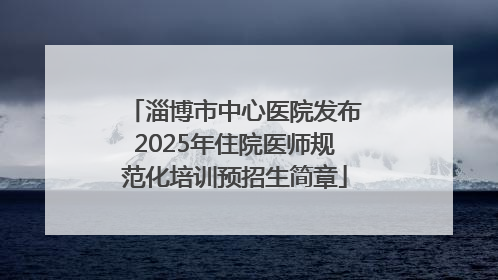 淄博市中心医院发布2025年住院医师规范化培训预招生简章