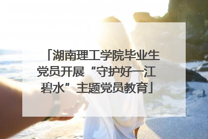 湖南理工学院毕业生党员开展“守护好一江碧水”主题党员教育