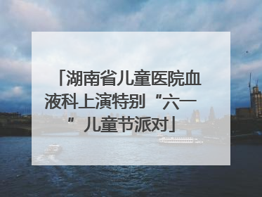 湖南省儿童医院血液科上演特别“六一”儿童节派对