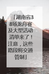 湖南省38场龙舟赛及大型活动清单来了！注意，这些路段将交通管制