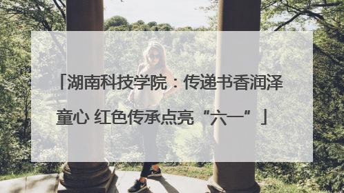 湖南科技学院：传递书香润泽童心 红色传承点亮“六一”