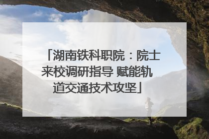 湖南铁科职院：院士来校调研指导 赋能轨道交通技术攻坚