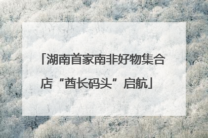湖南首家南非好物集合店“酋长码头”启航