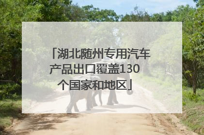 湖北随州专用汽车产品出口覆盖130个国家和地区