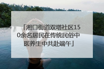 湘口街道双塔社区150余名居民在传统民俗中医养生中共赴端午