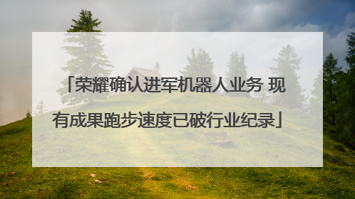 荣耀确认进军机器人业务 现有成果跑步速度已破行业纪录