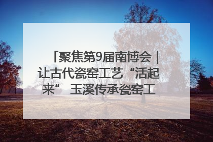 聚焦第9届南博会｜让古代瓷窑工艺“活起来” 玉溪传承瓷窑工艺将出展南博会