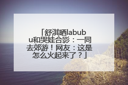 舒淇晒labubu和哭娃合影：一同去郊游！网友：这是怎么火起来了？