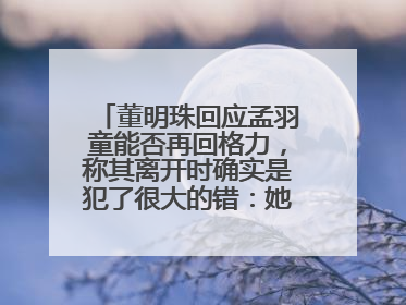 董明珠回应孟羽童能否再回格力，称其离开时确实是犯了很大的错：她对我来说是孩子