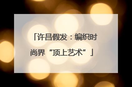 许昌假发：编织时尚界“顶上艺术”